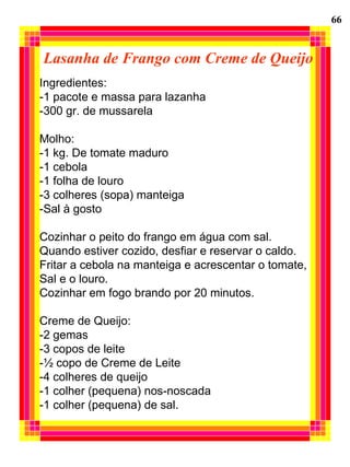 Lasanha de Frango com Creme de Queijo
Ingredientes:
-1 pacote e massa para lazanha
-300 gr. de mussarela
Molho:
-1 kg. De tomate maduro
-1 cebola
-1 folha de louro
-3 colheres (sopa) manteiga
-Sal à gosto
Cozinhar o peito do frango em água com sal.
Quando estiver cozido, desfiar e reservar o caldo.
Fritar a cebola na manteiga e acrescentar o tomate,
Sal e o louro.
Cozinhar em fogo brando por 20 minutos.
Creme de Queijo:
-2 gemas
-3 copos de leite
-½ copo de Creme de Leite
-4 colheres de queijo
-1 colher (pequena) nos-noscada
-1 colher (pequena) de sal.
66
 