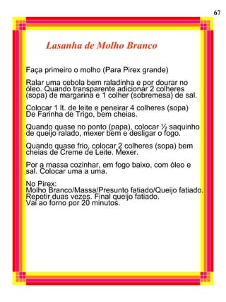 Lasanha de Molho Branco
Faça primeiro o molho (Para Pirex grande)
Ralar uma cebola bem raladinha e por dourar no
óleo. Quando transparente adicionar 2 colheres
(sopa) de margarina e 1 colher (sobremesa) de sal.
Colocar 1 lt. de leite e peneirar 4 colheres (sopa)
De Farinha de Trigo, bem cheias.
Quando quase no ponto (papa), colocar ½ saquinho
de queijo ralado, mexer bem e desligar o fogo.
Quando quase frio, colocar 2 colheres (sopa) bem
cheias de Creme de Leite. Mexer.
Por a massa cozinhar, em fogo baixo, com óleo e
sal. Colocar uma a uma.
No Pirex:
Molho Branco/Massa/Presunto fatiado/Queijo fatiado.
Repetir duas vezes. Final queijo fatiado.
Vai ao forno por 20 minutos.
67
 