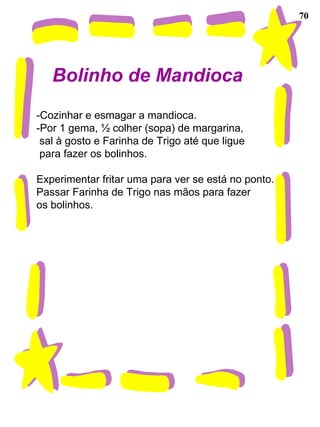 70
Bolinho de Mandioca
-Cozinhar e esmagar a mandioca.
-Por 1 gema, ½ colher (sopa) de margarina,
sal à gosto e Farinha de Trigo até que ligue
para fazer os bolinhos.
Experimentar fritar uma para ver se está no ponto.
Passar Farinha de Trigo nas mãos para fazer
os bolinhos.
 