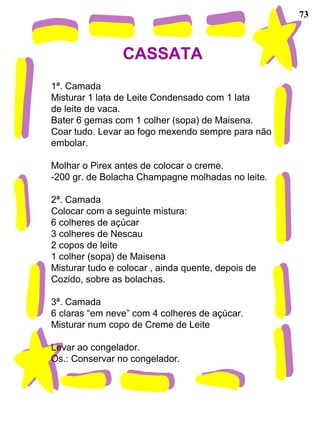 73
CASSATA
1ª. Camada
Misturar 1 lata de Leite Condensado com 1 lata
de leite de vaca.
Bater 6 gemas com 1 colher (sopa) de Maisena.
Coar tudo. Levar ao fogo mexendo sempre para não
embolar.
Molhar o Pirex antes de colocar o creme.
-200 gr. de Bolacha Champagne molhadas no leite.
2ª. Camada
Colocar com a seguinte mistura:
6 colheres de açúcar
3 colheres de Nescau
2 copos de leite
1 colher (sopa) de Maisena
Misturar tudo e colocar , ainda quente, depois de
Cozido, sobre as bolachas.
3ª. Camada
6 claras “em neve” com 4 colheres de açúcar.
Misturar num copo de Creme de Leite
Levar ao congelador.
Os.: Conservar no congelador.
 