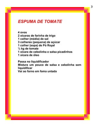 ESPUMA DE TOMATE
4 ovos
2 xícaras de farinha de trigo
1 colher (média) de sal
3 colheres (pequena) de açúcar
1 colher (sopa) de Pó Royal
½ kg de tomate
1 xícara de cebolinha e salsa picadinhos
1 xícara de óleo
Passa no liquidificador
Mistura um pouco de salsa e cebolinha sem
liquidificar
Vai ao forno em foma untada
3
 