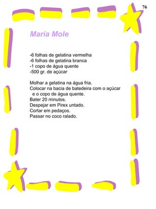 76
Maria Mole
-6 folhas de gelatina vermelha
-6 folhas de gelatina branca
-1 copo de água quente
-500 gr. de açúcar
Molhar a gelatina na água fria.
Colocar na bacia de batedeira com o açúcar
e o copo de água quente.
Bater 20 minutos.
Despejar em Pirex untado.
Cortar em pedaços.
Passar no coco ralado.
 