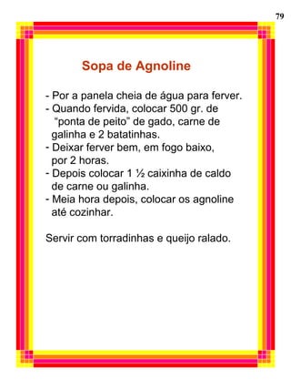 79
Sopa de Agnoline
- Por a panela cheia de água para ferver.
- Quando fervida, colocar 500 gr. de
“ponta de peito” de gado, carne de
galinha e 2 batatinhas.
- Deixar ferver bem, em fogo baixo,
por 2 horas.
- Depois colocar 1 ½ caixinha de caldo
de carne ou galinha.
- Meia hora depois, colocar os agnoline
até cozinhar.
Servir com torradinhas e queijo ralado.
 