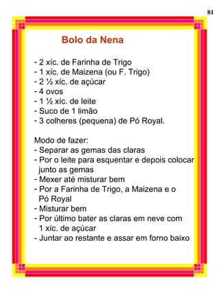 81
Bolo da Nena
- 2 xíc. de Farinha de Trigo
- 1 xíc. de Maizena (ou F. Trigo)
- 2 ½ xíc. de açúcar
- 4 ovos
- 1 ½ xíc. de leite
- Suco de 1 limão
- 3 colheres (pequena) de Pó Royal.
Modo de fazer:
- Separar as gemas das claras
- Por o leite para esquentar e depois colocar
junto as gemas
- Mexer até misturar bem
- Por a Farinha de Trigo, a Maizena e o
Pó Royal
- Misturar bem
- Por último bater as claras em neve com
1 xíc. de açúcar
- Juntar ao restante e assar em forno baixo
 
