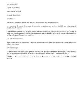 provenientes de :

. venda de produtos;

. prestação de serviços;

. receitas financeiras;

. royalties; e

. dividendos (quando o critério aplicado para investimentos for o custo histórico);

c. o montante da receita decorrente de trocas de mercadorias ou serviços, incluído em cada categoria
significativa de receita;

d. os critérios adotados para reconhecimento dos principais custos e despesas relacionados à atividade da
empresa (exemplo: custo dos produtos vendidos ou serviços prestados, despesas de vendas, administrativas,
receitas e despesas financeiras e outros); e

e.os itens extraordinários.

Quando da divulgação das receitas e despesas, a empresa deverá levar em consideração a materialidade dos
valores envolvidos.

Entrada em Vigor

49. Este pronunciamento revoga o Pronunciamento XIV -Receitas e Despesas -Resultados e entra em vigor
para as demonstrações contábeis referentes a períodos que se iniciarem em 1º de janeiro de 2001.

NPC N° 14 -Pronunciamento aprovado pela Diretoria Nacional em reunião realizada em 18 DE JANEIRO
DE 2001.
 