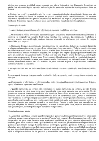 direitos que perderam a utilidade para a empresa, mas não se limitando a elas. O conceito de prejuízo ou
perda é de elemento líquido, ou seja, após redução das eventuais receitas dos correspondentes bens ou
direitos.

e. Prejuízo (ou perda) extraordinário (a) - é o evento econômico diminutivo do patrimônio líquido, que não
resulta das operações típicas da empresa no período contábil, sendo, conseqüentemente, de natureza
inusitada e apresentando alto grau de anormalidade. O conceito de prejuízo (ou perda) extraordinário (a)
também é de elemento líquido, excluindo ainda a correspondente parcela de impostos aplicáveis.

Mensuração da receita

11. A receita deve ser quantificada pelo valor justo do montante recebido ou a receber.

12. O montante da receita proveniente de uma transação é usualmente determinado mediante acordo entre a
empresa e o comprador ou o usuário do ativo. Ela é medida pelo valor justo da compensação recebida ou a
receber, levando em consideração qualquer desconto comercial ou abatimento por volume de compra
concedidos pela empresa.

13. Na maioria dos casos a compensação é em dinheiro ou em equivalente a dinheiro e o montante da receita
é a importância em dinheiro ou em equivalente a dinheiro recebido ou a receber. Todavia, quando o ingresso
do dinheiro ou equivalente a dinheiro é diferido, o valor justo da compensação pode ser menor do que o
valor nominal do dinheiro recebido ou a receber. Por exemplo, uma empresa pode proporcionar crédito sem
juros ao comprador ou aceitar um título a receber com uma taxa de juros abaixo do mercado, emitido pelo
comprador, em pagamento de uma venda de mercadorias. Quando essa transação se constitui efetivamente
em uma transação financeira, o valor justo da compensação é determinado por meio do desconto de todos os
futuros recebimentos usando uma taxa atribuída de juros. Tal taxa de juros é a que for mais claramente
determinável entre as seguintes:

a. taxa prevalecente para um título semelhante de um emitente com uma classificação semelhante de crédito;
ou

b. uma taxa de juros que desconte o valor nominal do título ao preço de venda corrente das mercadorias ou
serviços.

A diferença entre o valor justo e o valor nominal do título é reconhecida como receita (ou despesa) de juros,
apropriada durante o prazo do recebimento.

14. Quando mercadorias ou serviços são permutados por outras mercadorias ou serviços, que são de uma
mesma natureza ou valor, essa troca não é considerada como uma transação que gera receita. É este
geralmente o caso de produtos como óleo ou leite, quando os fornecedores permutam ou trocam estoques em
diversos locais a fim de atender à demanda dentro do prazo em determinado local. Quando as mercadorias
são vendidas ou os serviços são prestados em troca de mercadorias ou serviços sem semelhança, essa troca é
considerada uma transação que gera receita. A receita é medida pelo valor justo das mercadorias ou serviços
recebidos, ajustado por qualquer numerário ou equivalente. Quando o valor justo das mercadorias ou
serviços não puder ser medido com segurança, a receita é medida pelo valor justo das mercadorias ou
serviços entregues, ajustado por qualquer numerário ou equivalente.

Reconhecimento da receita

15. A receita é reconhecida somente quando for provável que os benefícios econômicos relativos à transação
venham a ser percebidos pela empresa (a receita foi "ganha" pela empresa). Em alguns casos, isto poderá não
ser provável até que o preço da venda ou do serviço seja recebido ou até que a incerteza seja removida. Por
exemplo, pode haver incerteza sobre a possibilidade de uma autoridade governamental estrangeira conceder
permissão para remeter o preço da venda efetuada a outro país. Quando a permissão é obtida, a incerteza é
afastada e a receita é reconhecida. Entretanto, quando surgir uma incerteza sobre a possibilidade de cobrança
de uma importância já contabilizada como receita, a importância incobrável ou a importância a respeito da
qual a recuperação deixou de ser provável é reconhecida como despesa, em vez de ajustar a receita
 