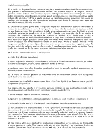 originalmente reconhecida.

16. A receita e a despesa referentes à mesma transação ou outro evento são reconhecidas simultaneamente;
este processo é comumente designado como confronto das receitas e despesas. As despesas, inclusive
garantias e outros custos a serem incorridos depois do embarque das mercadorias ou entrega dos serviços,
podem normalmente ser medidas com segurança, quando as outras condições para reconhecimento da receita
tenham sido satisfeitas. Todavia, a receita não pode ser reconhecida, quando as despesas não podem ser
medidas com segurança; em tais circunstâncias, quaisquer importâncias já recebidas pela venda das
mercadorias são contabilizadas no passivo.

17. O conceito de receita "ganha" torna-se importante na presença de numerários recebidos anteriormente à
remessa das mercadorias ou prestação de serviços. Esses valores não são tratados como receita do período
em que foram recebidos. São normalmente tratados como adiantamentos recebidos de clientes a serem
transferidos para receita quando esta estiver "ganha". Quando esses numerários não forem sujeitos à
devolução por cancelamento da venda de produtos ou serviços, serão considerados "receita a
realizar" (classificável no passivo circulante ou exigível a longo prazo, conforme os prazos estabelecidos).
Essa classificação requer ponderada cautela pelo pressuposto desse numerário corresponder a um valor
líquido assegurado mas dependente exclusivamente do fator tempo. Assim, a "receita a realizar" deverá
sempre corresponder a um valor líquido dos custos já incorridos ou a incorrer e da respectiva parcela de
impostos aplicáveis, inclusive aqueles sobre a renda. O reconhecimento desta receita em período futuro
resulta no registro de um decréscimo no passivo, ao invés de um acréscimo no ativo.

18. A receita é comumente derivada de três atividades:

a. vendas de produtos ou mercadorias;

b. receita de prestação de serviços ou decorrente da faculdade de utilização dos bens da entidade por outrem,
a qual resultará em juros, aluguéis, rendas de bens ou direitos e outros; e

c. vendas de outros itens além dos acima mencionados, como por exemplo, venda de equipamentos ou
investimentos em outras entidades.

19. A receita da venda de produtos ou mercadorias deve ser reconhecida, quando todas as seguintes
condições tiverem sido satisfeitas:

a. a empresa tenha transferido ao comprador os riscos e benefícios significativos decorrentes da propriedade
dos produtos (parágrafo 20);

b. a empresa não mais detenha o envolvimento gerencial contínuo em grau usualmente associado com a
propriedade, nem o controle efetivo sobre os produtos vendidos (parágrafo 21);

c. o valor da receita pode ser medido com segurança;

d. é provável que os benefícios econômicos decorrentes da transação sejam percebidos pela empresa; e

e. os custos incorridos ou a incorrer referentes à transação possam ser medidos com segurança.

20. Para determinar se a empresa transferiu os riscos significativos e os benefícios derivados da propriedade
ao comprador, é necessário examinar as circunstâncias da transação. Na maioria dos casos, a transferência
dos riscos e benefícios da propriedade coincide com a transferência do título legal ou da passagem da posse
para o comprador. Este é o caso da maioria das vendas a varejo. Em outros casos, a transferência dos riscos e
benefícios da propriedade do ativo ocorre numa data diferente da transferência do título legal ou da
transmissão de posse.

21. Se a empresa retém riscos significativos resultantes da propriedade do ativo, a transação não é uma venda
e não se reconhece a receita. Uma empresa pode reter um risco significativo da propriedade de diversas
maneiras. Exemplos de situações em que a empresa pode reter riscos e benefícios significativos são:
 