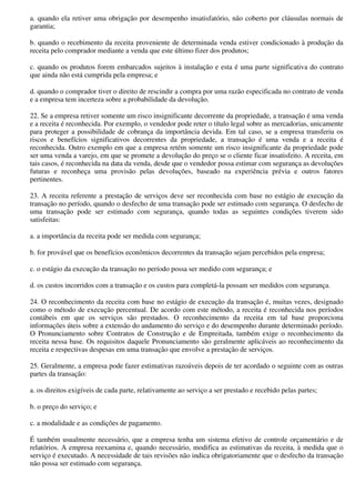 a. quando ela retiver uma obrigação por desempenho insatisfatório, não coberto por cláusulas normais de
garantia;

b. quando o recebimento da receita proveniente de determinada venda estiver condicionado à produção da
receita pelo comprador mediante a venda que este último fizer dos produtos;

c. quando os produtos forem embarcados sujeitos à instalação e esta é uma parte significativa do contrato
que ainda não está cumprida pela empresa; e

d. quando o comprador tiver o direito de rescindir a compra por uma razão especificada no contrato de venda
e a empresa tem incerteza sobre a probabilidade da devolução.

22. Se a empresa retiver somente um risco insignificante decorrente da propriedade, a transação é uma venda
e a receita é reconhecida. Por exemplo, o vendedor pode reter o título legal sobre as mercadorias, unicamente
para proteger a possibilidade de cobrança da importância devida. Em tal caso, se a empresa transferiu os
riscos e benefícios significativos decorrentes da propriedade, a transação é uma venda e a receita é
reconhecida. Outro exemplo em que a empresa retém somente um risco insignificante da propriedade pode
ser uma venda a varejo, em que se promete a devolução do preço se o cliente ficar insatisfeito. A receita, em
tais casos, é reconhecida na data da venda, desde que o vendedor possa estimar com segurança as devoluções
futuras e reconheça uma provisão pelas devoluções, baseado na experiência prévia e outros fatores
pertinentes.

23. A receita referente a prestação de serviços deve ser reconhecida com base no estágio de execução da
transação no período, quando o desfecho de uma transação pode ser estimado com segurança. O desfecho de
uma transação pode ser estimado com segurança, quando todas as seguintes condições tiverem sido
satisfeitas:

a. a importância da receita pode ser medida com segurança;

b. for provável que os benefícios econômicos decorrentes da transação sejam percebidos pela empresa;

c. o estágio da execução da transação no período possa ser medido com segurança; e

d. os custos incorridos com a transação e os custos para completá-la possam ser medidos com segurança.

24. O reconhecimento da receita com base no estágio de execução da transação é, muitas vezes, designado
como o método de execução percentual. De acordo com este método, a receita é reconhecida nos períodos
contábeis em que os serviços são prestados. O reconhecimento da receita em tal base proporciona
informações úteis sobre a extensão do andamento do serviço e do desempenho durante determinado período.
O Pronunciamento sobre Contratos de Construção e de Empreitada, também exige o reconhecimento da
receita nessa base. Os requisitos daquele Pronunciamento são geralmente aplicáveis ao reconhecimento da
receita e respectivas despesas em uma transação que envolve a prestação de serviços.

25. Geralmente, a empresa pode fazer estimativas razoáveis depois de ter acordado o seguinte com as outras
partes da transação:

a. os direitos exigíveis de cada parte, relativamente ao serviço a ser prestado e recebido pelas partes;

b. o preço do serviço; e

c. a modalidade e as condições de pagamento.

É também usualmente necessário, que a empresa tenha um sistema efetivo de controle orçamentário e de
relatórios. A empresa reexamina e, quando necessário, modifica as estimativas da receita, à medida que o
serviço é executado. A necessidade de tais revisões não indica obrigatoriamente que o desfecho da transação
não possa ser estimado com segurança.
 