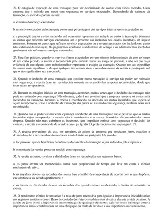 26. O estágio de execução de uma transação pode ser determinado de acordo com vários métodos. Cada
empresa usa o método que mede com segurança os serviços executados. Dependendo da natureza da
transação, os métodos podem incluir:

a. vistorias do serviço executado;

b. serviços executados até o presente como uma porcentagem dos serviços totais a serem executados; ou

c. a proporção que os custos incorridos até o presente representa em relação ao custo da transação. Somente
os custos que refletem serviços executados até o presente são incluídos nos custos incorridos até aquele
momento. Somente os custos que refletem serviços executados ou a serem executados são incluídos no custo
total estimado da transação. Os pagamentos conforme o andamento do serviço e os adiantamentos recebidos
geralmente não refletem os serviços executados.

27. Para fins práticos, quando os serviços forem executados por um número indeterminado de atos ao longo
de um certo período, a receita é reconhecida pelo método linear ao longo do período, a não ser que haja
evidência de que algum outro método melhor represente o estágio da execução. Quando um ato específico
for muito mais significativo do que qualquer dos demais atos, o reconhecimento da receita é postergado até
que o ato significativo seja executado.

28. Quando o desfecho de uma transação que consiste numa prestação de serviço não puder ser estimado
com segurança, a receita deve ser reconhecida somente na extensão das despesas reconhecidas, desde que
estas sejam recuperáveis.

29. Durante os estágios iniciais de uma transação, acontece, muitas vezes, que o desfecho da transação não
pode ser estimado com segurança. Não obstante, poderá ser provável que a empresa recupere os custos nela
incorridos na transação. Portanto, a receita é reconhecida na extensão dos custos incorridos que, espera-se
sejam recuperáveis. Caso o desfecho da transação não puder ser estimado com segurança, nenhum lucro será
reconhecido.

30. Quando não se puder estimar com segurança o desfecho de uma transação e não é provável que os custos
incorridos sejam recuperados, a receita não é reconhecida e os custos incorridos são reconhecidos como
despesa. Quando não mais existirem as incertezas, que impediam estimar com segurança o desfecho do
contrato, a receita é reconhecida de acordo com o parágrafo 23, preferencialmente ao parágrafo 28.

31. A receita proveniente do uso, por terceiros, de ativos da empresa que produzem juros, royalties e
dividendos, deve ser reconhecida nas bases estabelecidas no parágrafo 15, quando:

a. for provável que os benefícios econômicos decorrentes da transação sejam auferidos pela empresa; e

b. o montante da receita possa ser medido com segurança.

32. A receita de juros, royalties e dividendos deve ser reconhecida nas seguintes bases:

a. os juros devem ser reconhecidos numa base proporcional de tempo que leve em conta o efetivo
rendimento do ativo;

b. os royalties devem ser reconhecidos numa base contábil de competência de acordo com o que dispõem,
em substância, os acordos pertinentes; e

c. os lucros ou dividendos devem ser reconhecidos quando estiver estabelecido o direito do acionista ou
cotista.

33. O rendimento efetivo de um ativo é a taxa de juros necessária para igualar a importância inicial do ativo
nos registros contábeis com o fluxo descontado dos futuros recebimentos de caixa durante a vida do ativo. A
receita de juros inclui a importância da amortização de quaisquer descontos, ágio ou outras diferenças entre a
importância inicial contabilizada de uma obrigação ou título de dívida e a sua importância no vencimento.
 