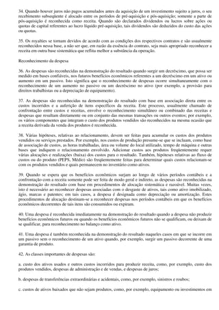 34. Quando houver juros não pagos acumulados antes da aquisição de um investimento sujeito a juros, o seu
recebimento subseqüente é alocado entre os períodos de pré-aquisição e pós-aquisição; somente a parte de
pós-aquisição é reconhecida como receita. Quando são declarados dividendos ou lucros sobre ações ou
quotas de capital referentes ao lucro líquido pré-aquisição, tais dividendos são deduzidos do custo das ações
ou quotas.

35. Os royalties se tornam devidos de acordo com as condições dos respectivos contratos e são usualmente
reconhecidos nessa base, a não ser que, em razão da essência do contrato, seja mais apropriado reconhecer a
receita em outra base sistemática que reflita melhor a substância da operação.

Reconhecimento da despesa

36. As despesas são reconhecidas na demonstração do resultado quando surgir um decréscimo, que possa ser
medido em bases confiáveis, nos futuros benefícios econômicos referentes a um decréscimo em um ativo ou
aumento em um passivo. Isto significa que o reconhecimento de despesas ocorre simultaneamente com o
reconhecimento de um aumento no passivo ou um decréscimo no ativo (por exemplo, a provisão para
direitos trabalhistas ou a depreciação de equipamento).

37. As despesas são reconhecidas na demonstração do resultado com base em associação direta entre os
custos incorridos e a auferição de itens específicos da receita. Este processo, usualmente chamado de
confrontação entre custos e receitas, envolve o reconhecimento simultâneo ou combinado das receitas e
despesas que resultam diretamente ou em conjunto das mesmas transações ou outros eventos; por exemplo,
os vários componentes que integram o custo dos produtos vendidos são reconhecidos na mesma ocasião que
a receita derivada da venda dos produtos é reconhecida.

38. Várias hipóteses, relativas ao relacionamento, devem ser feitas para acumular os custos dos produtos
vendidos ou serviços prestados. Por exemplo, nos custos de produção presume-se que se incluam, como base
de associação de custos, as horas trabalhadas, área ou volume do local utilizado, tempo de máquina e outras
bases que indiquem o relacionamento envolvido. Adicionar custos aos produtos freqüentemente requer
várias alocações e realizações (baixa) dos custos para o resultado. Também, hipóteses relativas ao fluxo de
custos ou do produto (PEPS, Médio) são freqüentemente feitas para determinar quais custos relacionam-se
com os produtos vendidos e quais permanecem no inventário como ativos.

39. Quando se espera que os benefícios econômicos surjam ao longo de vários períodos contábeis e a
confrontação com a receita somente pode ser feita de modo geral e indireto, as despesas são reconhecidas na
demonstração do resultado com base em procedimentos de alocação sistemática e razoável. Muitas vezes,
isto é necessário ao reconhecer despesas associadas com o desgaste de ativos, tais como ativo imobilizado,
ágio, marcas e patentes; em tais casos, a despesa é designada como depreciação ou amortização. Estes
procedimentos de alocação destinam-se a reconhecer despesas nos períodos contábeis em que os benefícios
econômicos decorrentes de tais itens são consumidos ou expiram.

40. Uma despesa é reconhecida imediatamente na demonstração do resultado quando a despesa não produzir
benefícios econômicos futuros ou quando os benefícios econômicos futuros não se qualificam, ou deixam de
se qualificar, para reconhecimento no balanço como ativo.

41. Uma despesa é também reconhecida na demonstração do resultado naqueles casos em que se incorre em
um passivo sem o reconhecimento de um ativo quando, por exemplo, surgir um passivo decorrente de uma
garantia de produto.

42. As classes importantes de despesas são:

a. custo dos ativos usados e outros custos incorridos para produzir receita, como, por exemplo, custo dos
produtos vendidos, despesas de administração e de vendas, e despesas de juros;

b. despesas de transferências extraordinárias e acidentais, como, por exemplo, sinistros e roubos;

c. custos de ativos baixados que não sejam produtos, como, por exemplo, equipamento ou investimentos em
 