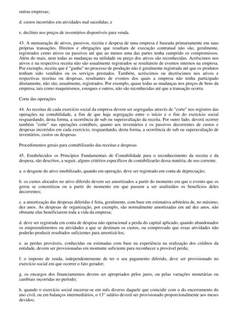 outras empresas;

d. custos incorridos em atividades mal sucedidas; e

e. declínio nos preços de inventários disponíveis para venda.

43. A mensuração de ativos, passivos, receita e despesa de uma empresa é baseada primariamente em suas
próprias transações. Direitos e obrigações que resultam de execução contratual não são, geralmente,
registrados como ativos ou passivos até que ao menos uma das partes tenha cumprido os compromissos.
Além do mais, nem todas as mudanças na utilidade ou preço dos ativos são reconhecidas. Acréscimos nos
ativos e na respectiva receita não são usualmente registrados se resultarem de eventos internos na empresa.
Por exemplo, receita que é "ganha" no processo de produção não é geralmente registrada até que os produtos
tenham sido vendidos ou os serviços prestados. Também, acréscimos ou decréscimos nos ativos e
respectivas receitas ou despesas, resultantes de eventos dos quais a empresa não tenha participado
diretamente, não são, usualmente, registrados. Por exemplo, quase todas as mudanças nos preços de bens da
empresa, tais como maquinismos, estoques e outros, não são reconhecidas até que a transação ocorra.

Corte das operações

44. As receitas de cada exercício social da empresa devem ser segregadas através de "corte" nos registros das
operações na contabilidade, a fim de que haja segregação entre o início e o fim do exercício social
resguardando, desta forma, a ocorrência de sub ou superavaliação da receita. Por outro lado, deverá ocorrer
também "corte" nas operações contábeis, quanto aos inventários e os passivos decorrentes de custos e
despesas incorridos em cada exercício, resguardando, desta forma, a ocorrência de sub ou superavaliação de
inventários, custos ou despesas.

Procedimentos gerais para contabilizarão das receitas e despesas

45. Estabelecidos os Princípios Fundamentais de Contabilidade para o reconhecimento da receita e da
despesa, são descritos, a seguir, alguns critérios específicos de contabilizarão dessa matéria, de uso corrente.

a. o desgaste do ativo imobilizado, quando em operação, deve ser registrado em conta de depreciação;

b. os custos alocados no ativo diferido devem ser amortizados a partir do momento em que o evento que os
gerou se concretizou ou a partir do momento em que passem a ser usufruídos os benefícios deles
decorrentes;

c. a amortização das despesas diferidas é feita, geralmente, com base em estimativa arbitrária de, no máximo,
dez anos. As despesas de organização, por exemplo, são normalmente amortizadas em até dez anos, não
obstante elas beneficiarem toda a vida da empresa;

d. deve ser registrada em conta de despesa não operacional a perda do capital aplicado, quando abandonados
os empreendimentos ou atividades a que se destinam os custos, ou comprovado que essas atividades não
poderão produzir resultados suficientes para amortizá-los;

e. as perdas prováveis, conhecidas ou estimadas com base na experiência na realização dos créditos da
entidade, devem ser provisionadas em montante suficiente para reconhecer a provável perda;

f. o imposto de renda, independentemente de ter o seu pagamento diferido, deve ser provisionado no
exercício social em que ocorrer o fato gerador;

g. os encargos dos financiamentos devem ser apropriados pelos juros, ou pelas variações monetárias ou
cambiais incorridas no período;

h. quando o exercício social encerrar-se em mês diverso daquele que coincidir com o do encerramento do
ano civil, ou em balanços intermediários, o 13° salário deverá ser provisionado proporcionalmente aos meses
devidos;
 