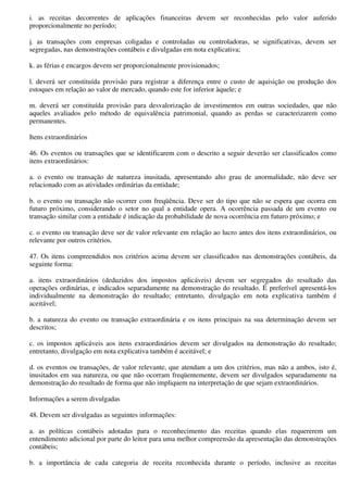 i. as receitas decorrentes de aplicações financeiras devem ser reconhecidas pelo valor auferido
proporcionalmente no período;

j. as transações com empresas coligadas e controladas ou controladoras, se significativas, devem ser
segregadas, nas demonstrações contábeis e divulgadas em nota explicativa;

k. as férias e encargos devem ser proporcionalmente provisionados;

l. deverá ser constituída provisão para registrar a diferença entre o custo de aquisição ou produção dos
estoques em relação ao valor de mercado, quando este for inferior àquele; e

m. deverá ser constituída provisão para desvalorização de investimentos em outras sociedades, que não
aqueles avaliados pelo método de equivalência patrimonial, quando as perdas se caracterizarem como
permanentes.

Itens extraordinários

46. Os eventos ou transações que se identificarem com o descrito a seguir deverão ser classificados como
itens extraordinários:

a. o evento ou transação de natureza inusitada, apresentando alto grau de anormalidade, não deve ser
relacionado com as atividades ordinárias da entidade;

b. o evento ou transação não ocorrer com freqüência. Deve ser do tipo que não se espera que ocorra em
futuro próximo, considerando o setor no qual a entidade opera. A ocorrência passada de um evento ou
transação similar com a entidade é indicação da probabilidade de nova ocorrência em futuro próximo; e

c. o evento ou transação deve ser de valor relevante em relação ao lucro antes dos itens extraordinários, ou
relevante por outros critérios.

47. Os itens compreendidos nos critérios acima devem ser classificados nas demonstrações contábeis, da
seguinte forma:

a. itens extraordinários (deduzidos dos impostos aplicáveis) devem ser segregados do resultado das
operações ordinárias, e indicados separadamente na demonstração do resultado. É preferível apresentá-los
individualmente na demonstração do resultado; entretanto, divulgação em nota explicativa também é
aceitável;

b. a natureza do evento ou transação extraordinária e os itens principais na sua determinação devem ser
descritos;

c. os impostos aplicáveis aos itens extraordinários devem ser divulgados na demonstração do resultado;
entretanto, divulgação em nota explicativa também é aceitável; e

d. os eventos ou transações, de valor relevante, que atendam a um dos critérios, mas não a ambos, isto é,
inusitados em sua natureza, ou que não ocorram freqüentemente, devem ser divulgados separadamente na
demonstração do resultado de forma que não impliquem na interpretação de que sejam extraordinários.

Informações a serem divulgadas

48. Devem ser divulgadas as seguintes informações:

a. as políticas contábeis adotadas para o reconhecimento das receitas quando elas requererem um
entendimento adicional por parte do leitor para uma melhor compreensão da apresentação das demonstrações
contábeis;

b. a importância de cada categoria de receita reconhecida durante o período, inclusive as receitas
 