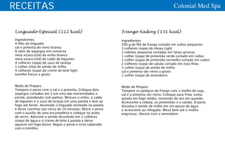 RECEITAS                                                                                    Colonial Med Spa


Linguado Especial (112 kcal)                               Frango Xadrez (131 kcal)
Ingredientes                                               Ingredientes
4 filés de linguado                                        500 g de filé de frango cortado em cubos pequenos
sal e pimenta do reino branca                              3 colheres (sopa) de shoyu Light
8 talos de aspargos em conserva                            2 cebolas pequenas cortadas em fatias grossas
meia xícara (chá) de vinho branco                          1 colher (sopa) de pimentão verde cortado em cubos
meia xícara (chá) de caldo de legumes                      1 colher (sopa) de pimentão vermelho cortado em cubos
4 colheres (sopa) de suco de laranja                       2 colheres (sopa) de salsão cortado em tiras finas
1 colher (chá) de amido de milho                           1 colher (sopa) de amido de milho
4 colheres (sopa) de creme de leite light                  sal e pimenta-do-reino a gosto
tomilho fresco a gosto                                     1 colher (sopa) de amendoins


Modo de Preparo                                            Modo de Preparo
Tempere o peixe com o sal e a pimenta. Coloque dois        Tempere os pedaços de frango com o molho de soja,
aspargos cortados em 2 em uma das extremidades e           sal e a pimenta-do-reino. Coloque para fritar numa
enrole, prendendo com palitos. Misture o vinho, o caldo    panela em fogo médio, mexendo de vez em quando.
de legumes e o suco de laranja em uma panela e leve ao     Acrescente a cebola, os pimentões e o salsão. À parte,
fogo até ferver. Acomode o linguado recheado na panela     dissolva o amido de milho em um pouco de água
e deixe cozinhar por cerca de 10 minutos. Retire o peixe   e acrescente ao refogado. Mexa bem até o molho
com o auxílio de uma escumadeira e coloque no prato        engrossar. Decore com o amendoim.
de servir. Adicione o amido dissolvido em 2 colheres
(sopa) de água e o creme de leite à panela e deixe
aquecer em fogo baixo. Regue o peixe e sirva salpicado
com o tomilho.
 