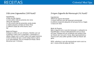 RECEITAS                                                                               Colonial Med Spa


Filé com Cogumelos (200 kcal)                          Frozen Iogurte de Maracujá (41 kcal)
Ingredientes                                           Ingredientes
4 bifes de filé mignon                                 400ml de iogurte desnatado
1/4 de colher (chá) de pimenta-do-reino                ½ xícara (chá) de suco de maracujá concentrado
100 g de cogumelo                                      6 colheres (sopa) de adoçante em pó para forno e fogão
1/4 de xícara (chá) de pimentão verde picado           3 claras em neve
1 cebola pequena cortada em fatias finas
2 colheres (sopa) de vinho branco seco
Sal                                                    Modo de Preparo
                                                       Bata o iogurte com o suco de maracujá e o adoçante no
Modo de Preparo                                        liqüidificador e misture delicadamente com as claras
Coloque os bifes em um refratário. Polvilhe com sal    em neve. Coloque em um recipiente com tampa e leve
e pimenta. Cubra com o cogumelo, o pimentão e a        ao freezer por cerca de 2 horas. Bata vigorosamente a
cebola. Regue com o vinho, cubra com papel-alumínio    mistura com uma colher grande e volte ao freezer até
e leve ao forno até que a carne esteja macia e perca   gelar.
a cor avermelhada. Vire na metade do tempo. Deixe
descansar por 5 minutos.                               DICA: substitua o suco de maracujá por outro suco ou
                                                       por 1 xícara (chá) de polpa de fruta.
 
