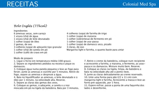 RECEITAS                                                                                           Colonial Med Spa



 Bolo Inglês (77kcal)
 Ingredientes
 6 ameixas secas, sem caroço                    4 colheres (sopa) de farinha de trigo
 1 xícara (chá) de água                         1 colher (sopa) de maisena
 1 xícara (chá) de leite desnatado              1 colher (sobremesa) de fermento em pó
 1 colher (sopa) de óleo                        1 colher (sopa) de uva-passa
 2 gemas, de ovo                                1 colher (sopa) de damasco seco, picado
 3 colheres (sopa) de adoçante tipo granular    3 claras, de ovo
 1 colher (chá) de canela em pó                 Margarina light e farinha, o quanto baste para untar
 1 colher (café) de cravo em pó

 Modo de preparo
 1. Ligue o forno em temperatura média (180 graus).            7. Retire o creme da batedeira, coloque num recipiente
 2. Separe os ingredientes pedidos na receita e pique os       e acrescente a farinha, a maisena, o fermento, as uvas-
 damascos.                                                     passa e os damascos. Misture muito bem. Reserve.
 3. Coloque água numa panela pequena e leve ao fogo para       8. Coloque as claras na tigela, limpa, da batedeira e
 ferver. Junte as ameixas e cozinhe por 5 minutos. Retire do   bata na velocidade alta até o ponto neve.
 fogo, separe as ameixas e despreze a água.                    9. Junte as claras delicadamente ao creme reservado.
 4. Bata no liquidificador as ameixas, o leite desnatado e o   10. Unte uma forma para pão (22 x 11 cm) com
 óleo por 1 minuto, na velocidade alta. Reserve.               margarina light e farinha. Acrescente a massa e leve ao
 5. Separe as claras das gemas dos ovos.                       forno pré-aquecido, por 1 hora.
 6. Coloque as gemas, o adoçante, a canela e a noz             11. Espere esfriar, passe a ponta de uma faquinha dos
 moscada em pó na tigela da batedeira. Bata por 3 minutos.     lados e desenforme.
 