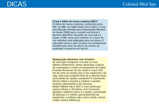 DICAS                                                     Colonial Med Spa


        O que é índice de massa corpórea (IMC)?
        O índice de massa corpórea, conhecido como
        IMC (ou BMI, do inglês body mass index), é uma
        classificação adotada pela Organização Mundial
        de Saúde (OMS) para o estado nutricional e
        permite identificar situações de risco para a
        saúde. O IMC serve para verificar se o peso de
        um indivíduo está adequado para sua altura. É
        calculado como o valor do peso em quilogramas
        dividido pelo valor da altura em metros ao
        quadrado e expresso em kg/m2.



        Reeducação alimentar sem mistério
        Se você quer emagrecer e mudar os seus
        hábitos alimentares, vamos aproveitar a época
        de renovações e cuidar um pouquinho da saúde.
        É tempo de pensar no seu corpo e o que você
        faz de certo ou errado para o seu organismo. Ou
        seja, você está cuidando bem de si mesma? Está
        procurando ter opções saudáveis? É importante
        pensar sobre o assunto e analisar o quanto
        estamos valorizando a nós mesmos.
        Mudar hábitos não é fácil. É uma tarefa que
        requer esforço e disciplina, mas é possível.
        Quando o objetivo maior é a saúde, a prevenção
        de doenças e o melhor aproveitamento do
        organismo, o esforço vale a pena. Então, vamos
        mudar nossos hábitos já.
 