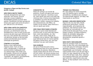 DICAS                                                                                                 Colonial Med Spa

Emagreça e fique em Boa Forma sem
perder o pique                              CONCENTRE-SE                                TROQUE SUA PREGUIÇA
                                            Antes de começar sua sessão de              Por uma palavra há muito esquecida:
NÃO PERCA MUITO TEMPO                       ginástica. A partir de agora você entrou    raça. Ela significa garra, vontade,
Fazendo alongamento sem estar               numa nave espacial, e aconteça o que        persistência, resistência para alcançar
aquecido. Isto mesmo. Procure               for, tudo aquilo que está à sua volta não   um determinado objetivo, um ideal, não
exercitar-se para trabalhar a               interessa mais. A única coisa importante    importando os sacrifícios.
flexibilidade quando já estiver bem         é completar sua série de exercícios.
quente. Geralmente um bom período de        Desligue o celular, esqueça do trabalho,    BUSQUE A MELHOR ORIENTAÇÃO
tempo para quem está acima do peso é        dos compromissos, dos filhos, da            Hoje em dia isso não falta. Desde
por volta de 20 a 30 minutos.               mulher ou do marido, nada interessa a       professores particulares, revistas
                                            não ser aquilo que sente.                   especializadas, até programas da
NÃO COMA ANTES DA GINÁSTICA                                                             prefeitura, não interessa quem seja.
Muita gente vive aconselhando as            NÃO FIQUE PRESTANDO ATENÇÃO                 Você deve ser instruído por um
pessoas a se alimentarem antes da           No que os outros estão fazendo em           profissional de educação física. Só ele
atividade física, mas se você já está com   torno de você, ou em como eles fazem        poderá conduzir um plano dinâmico,
excesso de peso (que quer eliminar) não     bem, como são esbeltos, etc. Eles           repleto de atividades adequadas,
faça isso. Esta atitude não aumentará       são eles, você é único. Nada de se          monitorando o tempo todo seu
sua glicemia, porque se ela está alta,      comparar com os demais. Não importa         desempenho, propondo ajustes e
você já está fazendo pouca lipolise         qual referencial tem em mente (padrão       mudanças.
(utilização da gordura).                    de beleza, forma física, etc), terá que
                                            substituir isso por você mesmo.             NEM VOCÊ E NEM NINGUÉM
CONFIRA O CALÇADO                                                                       Você vai conseguir fazer os exercícios
Quilos a mais representam                   SEJA HUMILDE                                todos os dias com uma intensidade alta
impacto maior. Com um tênis                 Um pé na frente do outro será o             e com alto grau de motivação. Portanto
velho, ultrapassado, e sistema de           bastante para levá-lo às mais distantes     aprenda a conhecer e a aceitar com
amortecimento inadequado você               montanhas do planeta. Abandone              tranqüilidade suas limitações: não faça
vai sobrecarregar mais ainda suas           aquele antigo plano de entrar em forma      nada quando estiver num dia que foge à
articulações. Invista em um calçado         em três meses, até mesmo porque seus        rotina, ou seja, naquele dia em que não
de boa qualidade e poupe algumas            quilos em excesso (lembra?) demoraram       está a fim de fazer nada. Dica: substitua
“toneladas” de impacto, principalmente      vários anos para ser adquiridos.            seu programa diário por uma atividade
sobre os seus pobres joelhos.                                                           que nunca fez, experimente uma aula
                                                                                        aberta, ou faça qualquer outra coisa fora
                                                                                        da rotina.
 