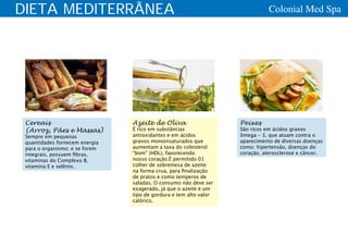 DIETA MEDITERRÂNEA                                                            Colonial Med Spa




 Cereais                        Azeite de Oliva                    Peixes
 (Arroz, Pães e Massas)         É rico em substâncias              São ricos em ácidos graxos
 Sempre em pequenas             antioxidantes e em ácidos          ômega – 3, que atuam contra o
 quantidades fornecem energia   graxos monoinsaturados que         aparecimento de diversas doenças
 para o organismo; e se forem   aumentam a taxa do colesterol      como: hipertensão, doenças do
 integrais, possuem fibras,     “bom” (HDL), favorecendo           coração, aterosclerose e câncer.
 vitaminas do Complexo B,       nosso coração.É permitido 01
 vitamina E e selênio.          colher de sobremesa de azeite
                                na forma crua, para finalização
                                de pratos e como temperos de
                                saladas. O consumo não deve ser
                                exagerado, já que o azeite é um
                                tipo de gordura e tem alto valor
                                calórico.
 