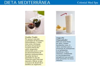 DIETA MEDITERRÂNEA                                             Colonial Med Spa




        Vinho Tinto                 Iogurte
        Por possuir uma alta
        quantidade de flavonóides   Desnatado
        (antioxidantes), o vinho    Além de serem fonte
        tinto evita a formação      de cálcio, contém
        de placas de gorduras       lactobacilos vivos. O
        na parte interna dos        cálcio contribui para a
        vasos sanguíneos,           prevenção da osteoporose
        diminuindo assim, o risco   e os lactobacilos
        de desenvolvimento de       beneficiam a flora
        doenças cardiovasculares.   intestinal, combatendo
        No jantar do Spa é          os microorganismos
        permitido 01 taça de        patogênicos que possam
        150ml de vinho tinto que    estar presentes no nosso
        equivale a 90kcal, já que   intestino.
        o excesso de álcool não é
        benéfico ao organismo.
 