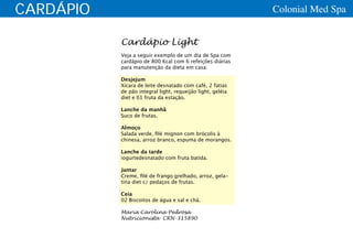 CARDÁPIO                                                    Colonial Med Spa


           Cardápio Light
           Veja a seguir exemplo de um dia de Spa com
           cardápio de 800 Kcal com 6 refeições diárias
           para manutenção da dieta em casa:

           Desjejum
           Xícara de leite desnatado com café, 2 fatias
           de pão integral light, requeijão light, geléia
           diet e 01 fruta da estação.

           Lanche da manhã
           Suco de frutas.

           Almoço
           Salada verde, filé mignon com brócolis à
           chinesa, arroz branco, espuma de morangos.

           Lanche da tarde
           iogurtedesnatado com fruta batida.

           Jantar
           Creme, filé de frango grelhado, arroz, gela-
           tina diet c/ pedaços de frutas.

           Ceia
           02 Biscoitos de água e sal e chá.

           Maria Carolina Pedrosa
           Nutricionista CRN-315890
 