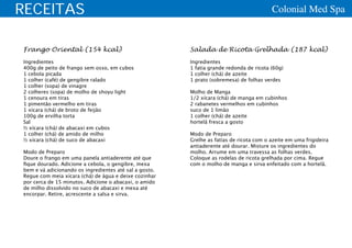 RECEITAS                                                                                 Colonial Med Spa


Frango Oriental (154 kcal)                              Salada de Ricota Grelhada (187 kcal)
Ingredientes                                            Ingredientes
400g de peito de frango sem osso, em cubos              1 fatia grande redonda de ricota (60g)
1 cebola picada                                         1 colher (chá) de azeite
1 colher (café) de gengibre ralado                      1 prato (sobremesa) de folhas verdes
1 colher (sopa) de vinagre
2 colheres (sopa) de molho de shoyu light               Molho de Manga
1 cenoura em tiras                                      1/2 xícara (chá) de manga em cubinhos
1 pimentão vermelho em tiras                            2 rabanetes vermelhos em cubinhos
1 xícara (chá) de broto de feijão                       suco de 1 limão
100g de ervilha torta                                   1 colher (chá) de azeite
Sal                                                     hortelã fresca a gosto
½ xícara (chá) de abacaxi em cubos
1 colher (chá) de amido de milho                        Modo de Preparo
½ xícara (chá) de suco de abacaxi                       Grelhe as fatias de ricota com o azeite em uma frigideira
                                                        antiaderente até dourar. Misture os ingredientes do
Modo de Preparo                                         molho. Arrume em uma travessa as folhas verdes.
Doure o frango em uma panela antiaderente até que       Coloque as rodelas de ricota grelhada por cima. Regue
fique dourado. Adicione a cebola, o gengibre, mexa      com o molho de manga e sirva enfeitado com a hortelã.
bem e vá adicionando os ingredientes até sal a gosto.
Regue com meia xícara (chá) de água e deixe cozinhar
por cerca de 15 minutos. Adicione o abacaxi, o amido
de milho dissolvido no suco de abacaxi e mexa até
encorpar. Retire, acrescente a salsa e sirva.
 