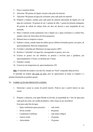 7.   Pesar o material obtido.
     8.   Adicionar 100 gramas de fígado crú para cada quilo de material.
     9.   Adicionar 100 gramas da água do cozimento, para cada quilo do material.
     10. Preparar o tempero, usando, para cada quilo do material adicionado do fígado crú e da
          água do cozimento: 30 gramas de sal, 2 gramas de alho, 1 grama de pimenta malagueta,
          40 gramas de cebola de cabeça (frita em óleo até dourar) e uma raspadinha de noz
          moscada.
     11. Moer o material cozido juntamente com o fígado crú, a água cozimento e a cebola frita,
          usando o disco de 5mm (disco de furos pequenos).
     12. Misturar bem os temperos à massa.
     13. Embutir a massa, usando tripas de calibre grosso (40mm) formando gomos, aos pares, de
          aproximadamente 20cm de comprimento.
     14. Cozinhar o salsichão por 40minutos em água quente a 80ºC.
     15. Resfriar o “salsichão” em água fria, massageando os gomos, um a um.
     16. Colocar os gomos em um tabuleiro ou peneira e levá-los para a geladeira, por
          aproximadamente 12 horas, ou defumar por 3 horas.
     17. Embalar e rotular.
     18. Conservar em temperatura de, aproximadamente, 0ºC.

     Obs: O salsichão de miúdos é servido frio, fatiado em “bisel” compondo tábua de frios.
     O salsichão de miúdos não pode ser frito, pois no aquecimento as tripas se rompem e o
produto desmancha na gordura quente.

XI - FABRICAÇÃO DO PRESUNTO COZIDO:

     1.   Selecionar e pesar as carnes do pernil traseiro. Pode-se usar o pernil inteiro ou suas
          carnes.


     2.   Preparar a salmoura, com água filtrada ou fervida, na quantidade de 1 litro de água para
          cada quilo de carne, em vasilha de plástico, vidro, louça ou aço inoxidável.
          Usar para cada litro de água:
          -   Super rendimento (para presunto)      -   vide rótulo.
          -   Sal de cozinha                        -   60 gramas
          -   Condimento Califórnia                 -   vide rótulo (100g/l)
          -   Açúcar cristal                        -   18 gramas
          -   Antioxidante                          -   10 gramas

                                                                                                8
 