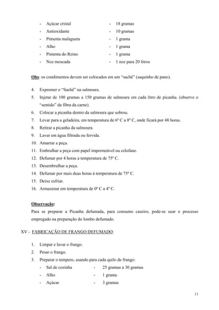 -   Açúcar cristal                      -   18 gramas
        -   Antioxidante                        -   10 gramas
        -   Pimenta malagueta                   -   1 grama
        -   Alho                                -   1 grama
        -   Pimenta do Reino                    -   1 grama
        -   Noz moscada                         -   1 noz para 20 litros


   Obs: os condimentos devem ser colocados em um “sachê” (saquinho de pano).

   4.   Expremer o “Sachê” na salmoura.
   5.   Injetar de 100 gramas a 150 gramas de salmoura em cada litro de picanha. (observe o
        “sentido” da fibra da carne).
   6.   Colocar a picanha dentro da salmoura que sobrou.
   7.   Levar para a geladeira, em temperatura de 6º C a 8º C, onde ficará por 48 horas.
   8.   Retirar a picanha da salmoura.
   9.   Lavar em água filtrada ou fervida.
   10. Amarrar a peça.
   11. Embrulhar a peça com papel impermeável ou celofane.
   12. Defumar por 4 horas a temperatura de 75º C.
   13. Desembrulhar a peça.
   14. Defumar por mais duas horas à temperatura de 75º C.
   15. Deixe esfriar.
   16. Armazenar em temperatura de 0º C a 4º C.


   Observação:
   Para se preparar a Picanha defumada, para consumo caseiro, pode-se usar o processo
   empregado na preparação do lombo defumado.

XV - FABRICAÇÃO DE FRANGO DEFUMADO:

   1.   Limpar e lavar o frango.
   2.   Pesar o frango.
   3.   Preparar o tempero, usando para cada quilo de frango:
        -   Sal de cozinha               -   25 gramas a 30 gramas
        -   Alho                         -   1 grama
        -   Açúcar                       -   3 gramas

                                                                                           11
 
