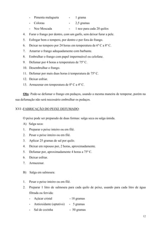 -   Pimenta malagueta          -       1 grama
          -   Colorau                    -       2,5 gramas
          -   Noz Moscada                -       1 noz para cada 20 quilos
     4.   Furar o frango por dentro, com um garfo, sem deixar furar a pele.
     5.   Esfregar bem o tempero, por dentro e por fora do frango.
     6.   Deixar no tempero por 24 horas em temperatura de 6º C a 8º C.
     7.   Amarrar o frango adequadamente com barbante.
     8.   Embrulhar o frango com papel impermeável ou celofane.
     9.   Defumar por 4 horas a temperatura de 75º C.
     10. Desembrulhar o frango.
     11. Defumar por mais duas horas à temperatura de 75º C.
     12. Deixar esfriar.
     13. Armazenar em temperatura de 0º C a 4º C.

     Obs: Pode-se defumar o frango em pedaços, usando a mesma maneira de temperar, porém na
sua defumação não será necessário embrulhar os pedaços.

XVI -FABRICAÇÃO DO PEIXE DEFUMADO:

     O peixe pode ser preparado de duas formas: salga seca ou salga úmida.
     A) Salga seca:
     1.   Preparar o peixe inteiro ou em filé.
     2.   Pesar o peixe inteiro ou em filé.
     3.   Aplicar 25 gramas de sal por quilo.
     4.   Deixar em repouso por, 2 horas, aproximadamente.
     5.   Defumar por, aproximadamente 4 horas a 75º C.
     6.   Deixar esfriar.
     7.   Armazenar.

     B)   Salga em salmoura:

     1.   Pesar o peixe inteiro ou em filé.
     2.   Preparar 1 litro de salmoura para cada quilo de peixe, usando para cada litro de água
          filtrada ou fervida:
          -   Açúcar cristal              - 18 gramas
          -   Antioxidante (optativo)    - 5 gramas
          -   Sal de cozinha              - 50 gramas
                                                                                             12
 