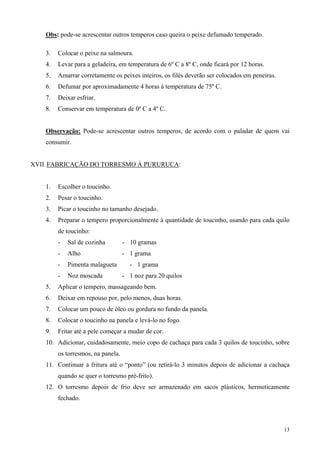 Obs: pode-se acrescentar outros temperos caso queira o peixe defumado temperado.

    3.   Colocar o peixe na salmoura.
    4.   Levar para a geladeira, em temperatura de 6º C a 8º C, onde ficará por 12 horas.
    5.   Amarrar corretamente os peixes inteiros, os filés deverão ser colocados em peneiras.
    6.   Defumar por aproximadamente 4 horas à temperatura de 75º C.
    7.   Deixar esfriar.
    8.   Conservar em temperatura de 0º C a 4º C.


    Observação: Pode-se acrescentar outros temperos, de acordo com o paladar de quem vai
    consumir.


XVII. FABRICAÇÃO DO TORRESMO À PURURUCA:


    1.   Escolher o toucinho.
    2.   Pesar o toucinho.
    3.   Picar o toucinho no tamanho desejado.
    4.   Preparar o tempero proporcionalmente à quantidade de toucinho, usando para cada quilo
         de toucinho:
         -   Sal de cozinha         - 10 gramas
         -   Alho                   - 1 grama
         -   Pimenta malagueta        - 1 grama
         -   Noz moscada            - 1 noz para 20 quilos
    5.   Aplicar o tempero, massageando bem.
    6.   Deixar em repouso por, pelo menos, duas horas.
    7.   Colocar um pouco de óleo ou gordura no fundo da panela.
    8.   Colocar o toucinho na panela e levá-lo no fogo.
    9.   Fritar até a pele começar a mudar de cor.
    10. Adicionar, cuidadosamente, meio copo de cachaça para cada 3 quilos de toucinho, sobre
         os torresmos, na panela.
    11. Continuar a fritura até o “ponto” (ou retirá-lo 3 minutos depois de adicionar a cachaça
         quando se quer o torresmo pré-frito).
    12. O torresmo depois de frio deve ser armazenado em sacos plásticos, hermeticamente
         fechado.



                                                                                                13
 