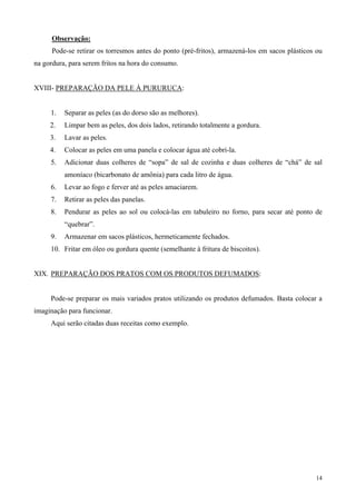 Observação:
      Pode-se retirar os torresmos antes do ponto (pré-fritos), armazená-los em sacos plásticos ou
na gordura, para serem fritos na hora do consumo.


XVIII- PREPARAÇÃO DA PELE À PURURUCA:


     1.   Separar as peles (as do dorso são as melhores).
     2.   Limpar bem as peles, dos dois lados, retirando totalmente a gordura.
     3.   Lavar as peles.
     4.   Colocar as peles em uma panela e colocar água até cobri-la.
     5.   Adicionar duas colheres de “sopa” de sal de cozinha e duas colheres de “chá” de sal
          amoníaco (bicarbonato de amônia) para cada litro de água.
     6.   Levar ao fogo e ferver até as peles amaciarem.
     7.   Retirar as peles das panelas.
     8.   Pendurar as peles ao sol ou colocá-las em tabuleiro no forno, para secar até ponto de
          “quebrar”.
     9.   Armazenar em sacos plásticos, hermeticamente fechados.
     10. Fritar em óleo ou gordura quente (semelhante à fritura de biscoitos).


XIX. PREPARAÇÃO DOS PRATOS COM OS PRODUTOS DEFUMADOS:


     Pode-se preparar os mais variados pratos utilizando os produtos defumados. Basta colocar a
imaginação para funcionar.
     Aqui serão citadas duas receitas como exemplo.




                                                                                               14
 