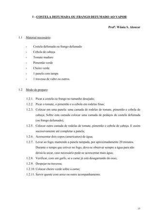 1 - COSTELA DEFUMADA OU FRANGO DEFUMADO AO VAPOR


                                                                       Profª. Wânia S. Alencar


1.1   Material necessário:

      -    Costela defumada ou frango defumado
      -    Cebola de cabeça
      -    Tomate maduro
      -    Pimentão verde
      -    Cheiro verde
      -    1 panela com tampa
      -    1 travessa de vidro ou outros.


1.2   Modo de preparo:

      1.2.1. Picar a costela ou frango no tamanho desejado;
      1.2.2. Picar o tomate, o pimentão e a cebola em rodelas finas;
      1.2.3. Colocar em uma panela: uma camada de rodelas de tomate, pimentão e cebola de
             cabeça; Sobre esta camada colocar uma camada de pedaços de costela defumada
             (ou frango defumado);
      1.2.5. Colocar outra camada de rodelas de tomate, pimentão e cebola de cabeça. E assim
             sucessivamente até completar a panela;
      1.2.6. Acrescentar dois copos (americanos) de água;
      1.2.7. Levar ao fogo, mantendo a panela tampada, por aproximadamente 20 minutos.
             Durante o tempo que estiver no fogo, deve-se observar sempre a água para não
             deixá-la secar, caso necessário pode-se acrescentar mais água;
      1.2.8. Verificar, com um garfo, se a carne já está desagarrando do osso;
      1.2.9. Despejar na travessa;
      1.2.10. Colocar cheiro verde sobre a carne;
      1.2.11. Servir quente com arroz ou outro acompanhamento.




                                                                                            15
 