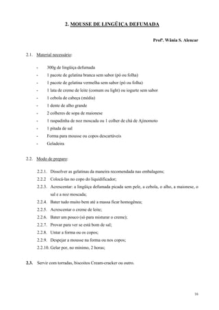 2. MOUSSE DE LINGÜIÇA DEFUMADA


                                                                          Profª. Wânia S. Alencar


2.1. Material necessário:

       -       300g de lingüiça defumada
       -       1 pacote de gelatina branca sem sabor (pó ou folha)
       -       1 pacote de gelatina vermelha sem sabor (pó ou folha)
       -       1 lata de creme de leite (comum ou light) ou iogurte sem sabor
       -       1 cebola de cabeça (média)
       -       1 dente de alho grande
       -       2 colheres de sopa de maionese
       -       1 raspadinha de noz moscada ou 1 colher de chá de Ajinomoto
       -       1 pitada de sal
       -       Forma para mousse ou copos descartáveis
       -       Geladeira


2.2. Modo de preparo:

       2.2.1. Dissolver as gelatinas da maneira recomendada nas embalagens;
       2.2.2     Colocá-las no copo do liquidificador;
       2.2.3. Acrescentar: a lingüiça defumada picada sem pele, a cebola, o alho, a maionese, o
                 sal e a noz moscada;
       2.2.4. Bater tudo muito bem até a massa ficar homogênea;
       2.2.5. Acrescentar o creme de leite;
       2.2.6. Bater um pouco (só para misturar o creme);
       2.2.7. Provar para ver se está bom de sal;
       2.2.8. Untar a forma ou os copos;
       2.2.9. Despejar a mousse na forma ou nos copos;
       2.2.10. Gelar por, no mínimo, 2 horas;


2.3.   Servir com torradas, biscoitos Cream-cracker ou outro.




                                                                                               16
 