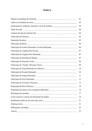 ÍNDICE


Higiene na produção de alimentos                           01
Aditivos na indústria da carne                             03
Sanitização do vasilhame, utensílios e local de trabalho   04
Abate do suíno                                             04
Limpeza da tripa do intestino fino                         04
Fabricação do Chouriço                                     05
Separação das peças                                        05
Fabricação do Bacon                                        06
Fabricação do Lombo Defumado e Costela Defumada            06
Fabricação de Lingüiça Pura Frescal                        07
Fabricação de Lingüiça Pura Defumada                       07
Fabricação do Salsichão de Miúdos                          07
Fabricação do Presunto Cozido                              08
Fabricação do “Tender” (Presunto Tenro)                    09
Fabricação da Copa Defumada em salmoura                    10
Fabricação da Picanha Defumada                             10
Fabricação de Frango Defumado                              11
Fabricação do Peixe Defumado                               12
Fabricação do Torresmo à Pururuca                          13
Preparação da Pele à Pururuca                              14
Preparação dos pratos com os produtos defumados            14
Rotulagem dos produtos                                     17
Como construir e utilizar um defumador de tambor           18
Rendimento médio de um suíno tipo carne                    21
Endereços úteis                                            21
Bibliografia consultada                                    23
Anexos                                                     25




                                                                2
 