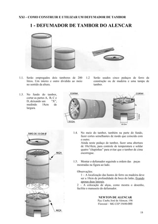 XXI – COMO CONSTRUIR E UTILIZAR UM DEFUMADOR DE TAMBOR

         1 - DEFUMADOR DE TAMBOR DO ALENCAR




1.1.   Serão empregados dois tambores de 200          1.2   Serão usados cinco pedaços de ferro da
       litros. Um inteiro e outro dividido ao meio          construção ou de madeira e uma tampa de
       no sentido da altura.                                tambor.


1.3.   No fundo do tambor,
       cortar as partes A, B, C e
       D, deixando um       “X”,
       medindo       18cm      de
       largura.




                                           1.4.   No meio do tambor, também na parte do fundo,
                                                  fazer cortes semelhantes de modo que coincida com
                                                  o outro.
                                                  Ainda neste pedaço de tambor, fazer uma abertura
                                                  de 10x10cm, para controle de temperatura e soldar
                                                  quatro “chapinhas” para evitar que o tambor de cima
                                                  escorregue.

                                           1.5. Montar o defumador seguindo a ordem das peças
                                              mostradas na figura ao lado.

                                              Observações:
                                                 1 – A localização das hastes de ferro ou madeira deve
                                                 ser a 10cm de profundidade da boca do latão, fixando
                                                 apenas duas laterais.
                                              2 – A colocação de alças, como mostra o desenho,
                                              facilita o manuseio do defumador.


                                                                NEWTON DE ALENCAR
                                                               Pça. Cauby José de Alencar, 196
                                                               Florestal – MG CEP 35690-000


                                                                                                   18
 