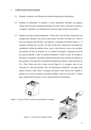 2.    COMO USAR O DEFUMADOR:


     2.1.   Preparar o material a ser defumado da maneira indicada para cada produto.


     2.2.   Pendurar no defumador os produtos a serem defumados, deixando um pequeno
            espaço entre eles para circulação da fumaça e do calor. Entre a lata onde se queima a
            serragem e o produto a ser defumado deve ficar um espaço de pelo menos 40cm.


     2.3.   Preparar uma lata de aproximadamente 18 litros (lata vazia de óleo comestível) com
            serragem fina. Quando a lata estiver cheia, deixar um túnel em forma de L, bem no
            meio da serragem, para facilitar a sua queima e a passagem da fumaça (Figura 1). A
            serragem utilizada deve ser fina e do tipo “pó-de-serra” (facilmente encontrada nas
            carpintarias), obtida de madeiras duras, secas e não-resinosas, como a do eucalipto,
            da goiabeira, do ipê, da cerejeira, etc. A escolha da serragem é importante, pois de
            sua queima depende o sabor do produto defumado. O túnel no meio da serragem é
            facilmente conseguido, colocando-se dentro da lata dois tocos cilindros de madeira ou
            duas garrafas. Uma delas fica colocada horizontalmente embaixo, saindo pelo furo de
            10 x 10cm. Sobre esta fica a outra, em pé (Figura 2). A serragem, antes de ser
            colocada em volta das garrafas, deve ser ligeiramente umedecida com água, para
            ajudar a formar o túnel. Socar a serragem até encher a lata. Retirar com cuidado as
            garrafas ou os tocos de madeira, deixando moldado o túnel em forma de L. Colocar
            fogo, usando álcool ou brasas. Levar a lata para dentro do defumador.




Figura 1 – Lata de 18 litros, usada como queimador de serragem.




                  Figura 2 – Colocação da serragem na lata.


                                                                                              19
 