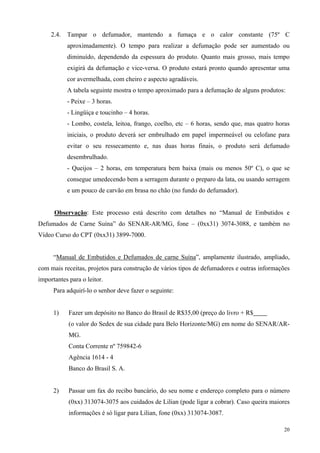 2.4.   Tampar o defumador, mantendo a fumaça e o calor constante (75º C
            aproximadamente). O tempo para realizar a defumação pode ser aumentado ou
            diminuído, dependendo da espessura do produto. Quanto mais grosso, mais tempo
            exigirá da defumação e vice-versa. O produto estará pronto quando apresentar uma
            cor avermelhada, com cheiro e aspecto agradáveis.
            A tabela seguinte mostra o tempo aproximado para a defumação de alguns produtos:
            - Peixe – 3 horas.
            - Lingüiça e toucinho – 4 horas.
            - Lombo, costela, leitoa, frango, coelho, etc – 6 horas, sendo que, mas quatro horas
            iniciais, o produto deverá ser embrulhado em papel impermeável ou celofane para
            evitar o seu ressecamento e, nas duas horas finais, o produto será defumado
            desembrulhado.
            - Queijos – 2 horas, em temperatura bem baixa (mais ou menos 50º C), o que se
            consegue umedecendo bem a serragem durante o preparo da lata, ou usando serragem
            e um pouco de carvão em brasa no chão (no fundo do defumador).


      Observação: Este processo está descrito com detalhes no “Manual de Embutidos e
Defumados de Carne Suína” do SENAR-AR/MG, fone – (0xx31) 3074-3088, e também no
Vídeo Curso do CPT (0xx31) 3899-7000.


      “Manual de Embutidos e Defumados de carne Suína”, amplamente ilustrado, ampliado,
com mais receitas, projetos para construção de vários tipos de defumadores e outras informações
importantes para o leitor.
      Para adquirí-lo o senhor deve fazer o seguinte:


      1)    Fazer um depósito no Banco do Brasil de R$35,00 (preço do livro + R$
            (o valor do Sedex de sua cidade para Belo Horizonte/MG) em nome do SENAR/AR-
            MG.
            Conta Corrente nº 759842-6
            Agência 1614 - 4
            Banco do Brasil S. A.


      2)    Passar um fax do recibo bancário, do seu nome e endereço completo para o número
            (0xx) 313074-3075 aos cuidados de Lilian (pode ligar a cobrar). Caso queira maiores
            informações é só ligar para Lilian, fone (0xx) 313074-3087.

                                                                                             20
 