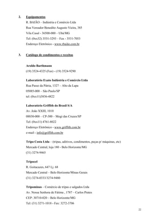 2.   Equipamentos
     R. BAIÃO – Indústria e Comércio Ltda
     Rua Vereador Benedito Augusto Vieira, 385
     Vila Casal - 36500-000 – Ubá/MG
     Tel: (0xx32) 3531-3293 – Fax - 3531-7053
     Endereço Eletrônico - www.rbaião.com.br


3.   Catálogo de condimentos e receitas


     Aroldo Barthmann
     (19) 3524-4325 (Fax) - (19) 3524-9290

     Laboratório Exato Indústria e Comércio Ltda
     Rua Passo da Pátria, 1327 – Alto da Lapa
     05085-000 – São Paulo/SP
     tel: (0xx11)3836-4822

     Laboratório Griffith do Brasil S/A
     Av. João XXIII, 1010
     08830-000 – CP-300 – Mogi das Cruzes/SP
     Tel: (0xx11) 4761-8022
     Endereço Eletrônico - www.griffith.com.br
     e-mail - info@griffith.com.br

     Tripo Costa Ltda – (tripas, aditivos, condimentos, peças p/ máquinas, etc)
     Mercado Central, loja 180 - Belo Horizonte/MG
     (31) 3274-9465

     Tripocel
     R. Goitacazes, 647 Lj. 68
     Mercado Central – Belo Horizonte/Minas Gerais
     (31) 3274-0333/3274-9480

     Tripominas – Comércio de tripas e salgados Ltda
     Av. Nossa Senhora de Fátima , 1787 – Carlos Prates
     CEP: 30710-020 – Belo Horizonte/MG
     Tel: (31) 3271-1018 - Fax: 3272-3706
                                                                                  22
 