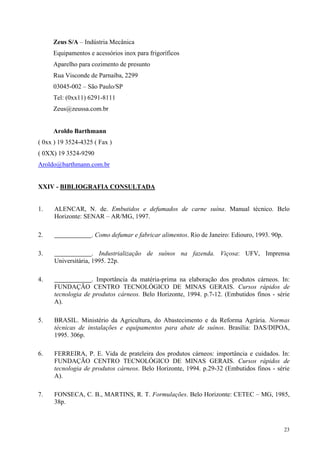 Zeus S/A – Indústria Mecânica
     Equipamentos e acessórios inox para frigoríficos
     Aparelho para cozimento de presunto
     Rua Visconde de Parnaíba, 2299
     03045-002 – São Paulo/SP
     Tel: (0xx11) 6291-8111
     Zeus@zeussa.com.br


     Aroldo Barthmann
( 0xx ) 19 3524-4325 ( Fax )
( 0XX) 19 3524-9290
Aroldo@barthmann.com.br


XXIV - BIBLIOGRAFIA CONSULTADA


1.    ALENCAR, N. de. Embutidos e defumados de carne suína. Manual técnico. Belo
      Horizonte: SENAR – AR/MG, 1997.

2.                  . Como defumar e fabricar alimentos. Rio de Janeiro: Ediouro, 1993. 90p.

3.                   . Industrialização de suínos na fazenda. Viçosa: UFV, Imprensa
      Universitária, 1995. 22p.

4.                  . Importância da matéria-prima na elaboração dos produtos cárneos. In:
      FUNDAÇÃO CENTRO TECNOLÓGICO DE MINAS GERAIS. Cursos rápidos de
      tecnologia de produtos cárneos. Belo Horizonte, 1994. p.7-12. (Embutidos finos - série
      A).

5.    BRASIL. Ministério da Agricultura, do Abastecimento e da Reforma Agrária. Normas
      técnicas de instalações e equipamentos para abate de suínos. Brasília: DAS/DIPOA,
      1995. 306p.

6.    FERREIRA, P. E. Vida de prateleira dos produtos cárneos: importância e cuidados. In:
      FUNDAÇÃO CENTRO TECNOLÓGICO DE MINAS GERAIS. Cursos rápidos de
      tecnologia de produtos cárneos. Belo Horizonte, 1994. p.29-32 (Embutidos finos - série
      A).

7.    FONSECA, C. B., MARTINS, R. T. Formulações. Belo Horizonte: CETEC – MG, 1985,
      38p.



                                                                                               23
 