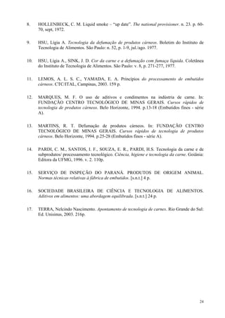 8.    HOLLENBECK, C. M. Liquid smoke – “up date”. The national provisioner. n. 23. p. 60-
      70, sept, 1972.

9.    HSU, Lígia A. Tecnologia da defumação de produtos cárneos. Boletim do Instituto de
      Tecnologia de Alimentos. São Paulo: n. 52, p. 1-9, jul./ago. 1977.

10.   HSU, Lígia A., SINK, J. D. Cor da carne e a defumação com fumaça líquida. Coletânea
      do Instituto de Tecnologia de Alimentos. São Paulo: v. 8, p. 271-277, 1977.

11.   LEMOS, A. L. S. C., YAMADA, E. A. Princípios do processamento de embutidos
      cárneos. CTC/ITAL, Campinas, 2003. 159 p.

12.   MARQUES, M. F. O uso de aditivos e condimentos na indústria de carne. In:
      FUNDAÇÃO CENTRO TECNOLÓGICO DE MINAS GERAIS. Cursos rápidos de
      tecnologia de produtos cárneos. Belo Horizonte, 1994. p.13-18 (Embutidos finos - série
      A).

13.   MARTINS, R. T. Defumação de produtos cárneos. In: FUNDAÇÃO CENTRO
      TECNOLÓGICO DE MINAS GERAIS. Cursos rápidos de tecnologia de produtos
      cárneos. Belo Horizonte, 1994. p.25-28 (Embutidos finos - série A).

14.   PARDI, C. M., SANTOS, I. F., SOUZA, E. R., PARDI, H.S. Tecnologia da carne e de
      subprodutos/ processamento tecnológico. Ciência, higiene e tecnologia da carne. Goiânia:
      Editora da UFMG, 1996. v. 2. 110p.

15.   SERVIÇO DE INSPEÇÃO DO PARANÁ. PRODUTOS DE ORIGEM ANIMAL.
      Normas técnicas relativas à fábrica de embutidos. [s.n.t.] 4 p.

16.   SOCIEDADE BRASILEIRA DE CIÊNCIA E TECNOLOGIA DE ALIMENTOS.
      Aditivos em alimentos: uma abordagem equilibrada. [s.n.t.] 24 p.

17.   TERRA, Nelcindo Nascimento. Apontamento de tecnologia de carnes. Rio Grande do Sul:
      Ed. Unisinus, 2003. 216p.




                                                                                           24
 
