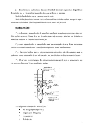 2.    Desinfecção: é a eliminação da quase totalidade dos microorganismos. Dependendo
do material que se vai desinfetar a desinfecção pode ser física ou química.
      Na desinfecção física usa-se vapor ou água fervente.
      Na desinfecção química usam-se os desinfetantes à base de iodo ou cloro, apropriados para
a indústria de alimentos e na dosagem recomendada no rótulo dos produtos.

      OBSERVAÇÕES:

      1ª) - A limpeza e a desinfecção de utensílios, vasilhame e equipamentos sempre deve ser
feita, após o seu uso. Nunca deve ser deixado para o dia seguinte, pois isto vai dificultar o
trabalho e aumentar as chances de contaminação.

      2ª) - Após a desinfecção, o material não pode ser enxaguado; deve-se deixar que apenas
escorra o excesso do desinfetante e o equipamento pode ser usado imediatamente.

      3ª) - Devemos lembrar que os microorganismos patogênicos são tão pequenos que só
podem ser vistos com auxílio de um microscópio, por isso inimigos invisíveis muito perigosos.

      4ª) - Observar o comportamento dos microorganismos de acordo com as temperaturas que
estiverem os alimentos. Veja o termômetro abaixo:




      5ª) - Seqüência de limpeza e desinfecção:
                pré-enxaguagem (água fria);
                limpeza com detergente;
                enxaguagem;
                desinfecção.
                                                                                                2
 