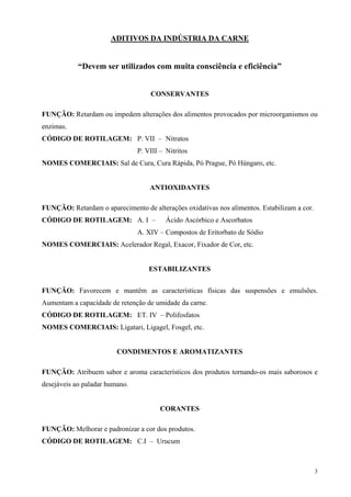 ADITIVOS DA INDÚSTRIA DA CARNE


            “Devem ser utilizados com muita consciência e eficiência”


                                    CONSERVANTES

FUNÇÃO: Retardam ou impedem alterações dos alimentos provocados por microorganismos ou
enzimas.
CÓDIGO DE ROTILAGEM: P. VII – Nitratos
                                P. VIII – Nitritos
NOMES COMERCIAIS: Sal de Cura, Cura Rápida, Pó Prague, Pó Húngaro, etc.


                                    ANTIOXIDANTES

FUNÇÃO: Retardam o aparecimento de alterações oxidativas nos alimentos. Estabilizam a cor.
CÓDIGO DE ROTILAGEM: A. I –               Ácido Ascórbico e Ascorbatos
                                A. XIV – Compostos de Eritorbato de Sódio
NOMES COMERCIAIS: Acelerador Regal, Exacor, Fixador de Cor, etc.


                                    ESTABILIZANTES


FUNÇÃO: Favorecem e mantêm as características físicas das suspensões e emulsões.
Aumentam a capacidade de retenção de umidade da carne.
CÓDIGO DE ROTILAGEM: ET. IV – Polifosfatos
NOMES COMERCIAIS: Ligatari, Ligagel, Fosgel, etc.


                         CONDIMENTOS E AROMATIZANTES

FUNÇÃO: Atribuem sabor e aroma característicos dos produtos tornando-os mais saborosos e
desejáveis ao paladar humano.


                                        CORANTES

FUNÇÃO: Melhorar e padronizar a cor dos produtos.
CÓDIGO DE ROTILAGEM: C.I – Urucum



                                                                                             3
 