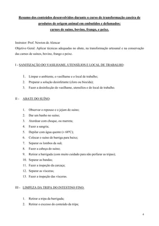 Resumo dos conteúdos desenvolvidos durante o curso de transformação caseira de
                   produtos de origem animal em embutidos e defumados:
                               carnes de suíno, bovino, frango, e peixe.


Instrutor: Prof. Newton de Alencar
Objetivo Geral: Aplicar técnicas adequadas no abate, na transformação artesanal e na conservação
das carnes de suínos, bovino, frango e peixe.


I - SANITIZAÇÃO DO VASILHAME, UTENSÍLIOS E LOCAL DE TRABALHO:


       1. Limpar o ambiente, o vasilhame e o local de trabalho;
       2.   Preparar a solução desinfetante (cloro ou biocida);
       3.   Fazer a desinfecção do vasilhame, utensílios e do local de trabalho.


II -   ABATE DO SUÍNO:


       1.   Observar o repouso e o jejum do suíno;
       2.   Dar um banho no suíno;
       3.   Atordoar com choque, ou marreta;
       4.   Fazer a sangria;
       5.   Depilar com água quente (± 68ºC);
       6.   Colocar o suíno de barriga para baixo;
       7.   Separar os lombos da suã;
       8.   Fazer a cabeça do suíno;
       9.   Retirar a barrigada (com muito cuidado para não perfurar as tripas);
       10. Separar as bandas;
       11. Fazer a inspeção da carcaça;
       12. Separar as vísceras;
       13. Fazer a inspeção das vísceras.


III - LIMPEZA DA TRIPA DO INTESTINO FINO:


       1.   Retirar a tripa da barrigada;
       2.   Retirar o excesso do conteúdo da tripa;


                                                                                               4
 
