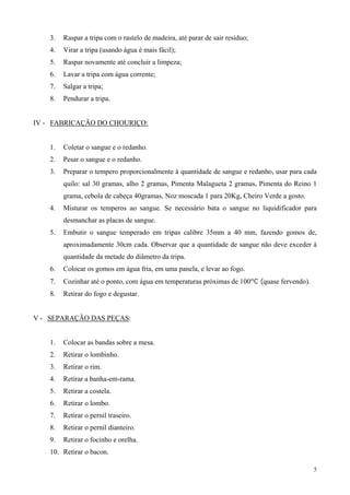 3.   Raspar a tripa com o rastelo de madeira, até parar de sair resíduo;
    4.   Virar a tripa (usando água é mais fácil);
    5.   Raspar novamente até concluir a limpeza;
    6.   Lavar a tripa com água corrente;
    7.   Salgar a tripa;
    8.   Pendurar a tripa.


IV - FABRICAÇÃO DO CHOURIÇO:


    1.   Coletar o sangue e o redanho.
    2.   Pesar o sangue e o redanho.
    3.   Preparar o tempero proporcionalmente à quantidade de sangue e redanho, usar para cada
         quilo: sal 30 gramas, alho 2 gramas, Pimenta Malagueta 2 gramas, Pimenta do Reino 1
         grama, cebola de cabeça 40gramas, Noz moscada 1 para 20Kg, Cheiro Verde a gosto.
    4.   Misturar os temperos ao sangue. Se necessário bata o sangue no liquidificador para
         desmanchar as placas de sangue.
    5.   Embutir o sangue temperado em tripas calibre 35mm a 40 mm, fazendo gomos de,
         aproximadamente 30cm cada. Observar que a quantidade de sangue não deve exceder à
         quantidade da metade do diâmetro da tripa.
    6.   Colocar os gomos em água fria, em uma panela, e levar ao fogo.
    7.   Cozinhar até o ponto, com água em temperaturas próximas de 100ºC (quase fervendo).
    8.   Retirar do fogo e degustar.


V - SEPARAÇÃO DAS PEÇAS:


    1.   Colocar as bandas sobre a mesa.
    2.   Retirar o lombinho.
    3.   Retirar o rim.
    4.   Retirar a banha-em-rama.
    5.   Retirar a costela.
    6.   Retirar o lombo.
    7.   Retirar o pernil traseiro.
    8.   Retirar o pernil dianteiro.
    9.   Retirar o focinho e orelha.
    10. Retirar o bacon.

                                                                                              5
 