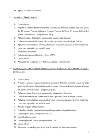 11. Aparar as sobras do toucinho.


VI - FABRICAÇÃO DO BACON:


    1.   Pesar o bacon.
    2.   Preparar o tempero proporcionalmente à quantidade de bacon, usando para cada quilo:
         Sal 25 gramas, Pimenta Malagueta 1 grama, Pimenta do Reino 0,5 grama, Colorau 2,5
         gramas, Noz moscada 1 noz para cada 20Kg.
    3.   Aplicar a metade do tempero, massageando todas as faces da peça.
    4.   Colocar em uma vasilha, tampar e levar para a geladeira, onde ficará por 24 horas.
    5.   Aplicar a outra metade do tempero, observando os mesmos cuidados da primeira parcela.
    6.   Levar para a geladeira por mais 24 horas.
    7.   Pendurar no defumador.
    8.   Defumar por aproximadamente, 4 horas a 75ºC.
    9.   Deixar esfriar.
    10. Armazenar em local seco, livre de moscas, poeira e outros insetos.


VII - FABRICAÇÃO DO LOMBO DEFUMADO E COSTELA DEFUMADA (COPA
   DEFUMADA):


    1.   Pesar as peças.
    2.   Preparar o tempero proporcionalmente à quantidade de lombo e costela, usando par cada
         quilo: Sal 25 gramas, Pimenta Malagueta 1 grama, Pimenta do Reino 0,5 grama, Colorau
         2,5 gramas e Noz moscada 1 noz para 20 quilos.
    3.   Aplicar a metade de tempero, massageando todas as faces das peças.
    4.   Colocar em uma vasilha, tampar e levar para a geladeira, onde ficará por 24 horas.
    5.   Aplicar a outra metade do tempero, observando os mesmos cuidados da primeira parcela.
    6.   Levar para a geladeira por mais 24 horas.
    7.   Amarrar as peças adequadamente.
    8.   Embrulhar o lombo e a costela com papel impermeável ou papel celofane.
    9.   Defumar por 4 horas à temperatura de 75ºC.
    10. Desembrulhar as peças.
    11. Defumar por mais 2 horas à temperatura de 75ºC.
    12. Deixar esfriar
    13. Armazenar em local arejado, seco, livre de moscas, poeira e outros insetos.

                                                                                              6
 