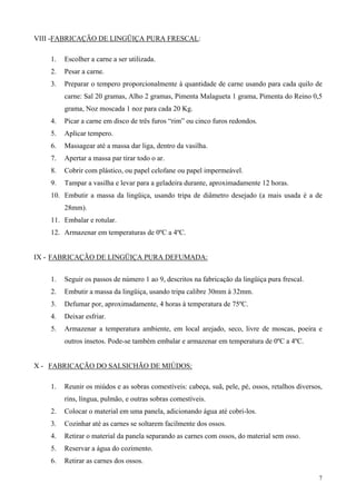 VIII -FABRICAÇÃO DE LINGÜIÇA PURA FRESCAL:

    1.   Escolher a carne a ser utilizada.
    2.   Pesar a carne.
    3.   Preparar o tempero proporcionalmente à quantidade de carne usando para cada quilo de
         carne: Sal 20 gramas, Alho 2 gramas, Pimenta Malagueta 1 grama, Pimenta do Reino 0,5
         grama, Noz moscada 1 noz para cada 20 Kg.
    4.   Picar a carne em disco de três furos “rim” ou cinco furos redondos.
    5.   Aplicar tempero.
    6.   Massagear até a massa dar liga, dentro da vasilha.
    7.   Apertar a massa par tirar todo o ar.
    8.   Cobrir com plástico, ou papel celofane ou papel impermeável.
    9.   Tampar a vasilha e levar para a geladeira durante, aproximadamente 12 horas.
    10. Embutir a massa da lingüiça, usando tripa de diâmetro desejado (a mais usada é a de
         28mm).
    11. Embalar e rotular.
    12. Armazenar em temperaturas de 0ºC a 4ºC.


IX - FABRICAÇÃO DE LINGÜIÇA PURA DEFUMADA:


    1.   Seguir os passos de número 1 ao 9, descritos na fabricação da lingüiça pura frescal.
    2.   Embutir a massa da lingüiça, usando tripa calibre 30mm à 32mm.
    3.   Defumar por, aproximadamente, 4 horas à temperatura de 75ºC.
    4.   Deixar esfriar.
    5.   Armazenar a temperatura ambiente, em local arejado, seco, livre de moscas, poeira e
         outros insetos. Pode-se também embalar e armazenar em temperatura de 0ºC a 4ºC.


X - FABRICAÇÃO DO SALSICHÃO DE MIÚDOS:

    1.   Reunir os miúdos e as sobras comestíveis: cabeça, suã, pele, pé, ossos, retalhos diversos,
         rins, língua, pulmão, e outras sobras comestíveis.
    2.   Colocar o material em uma panela, adicionando água até cobri-los.
    3.   Cozinhar até as carnes se soltarem facilmente dos ossos.
    4.   Retirar o material da panela separando as carnes com ossos, do material sem osso.
    5.   Reservar a água do cozimento.
    6.   Retirar as carnes dos ossos.

                                                                                                 7
 