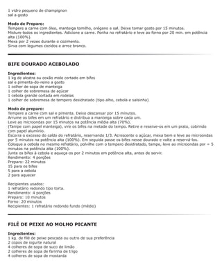 1 vidro pequeno de champignon
sal a gosto

Modo de Preparo:
Tempere a carne com óleo, manteiga tomilho, orégano e sal. Deixe tomar gosto por 15 minutos.
Misture todos os ingredientes. Adicione a carne. Ponha no refratário e leve ao forno por 20 min. em potência
alta (100%).
Mexa por 2 vezes durante o cozimento.
Sirva com legumes cozidos e arroz branco.




BIFE DOURADO ACEBOLADO

Ingredientes:
1 kg de alcatra ou coxão mole cortado em bifes
sal e pimenta-do-reino a gosto
1 colher de sopa de manteiga
1 colher de sobremesa de açúcar
1 cebola grande cortada em rodelas
1 colher de sobremesa de tempero desidratado (tipo alho, cebola e salsinha)

Modo de preparo:
Tempere a carne com sal e pimenta. Deixe descansar por 15 minutos.
Arrume os bifes em um refratário e distribua a manteiga sobre cada um.
Leve ao microondas por 15 minutos na potência média alta (70%).
(Tampe com papel manteiga), vire os bifes na metade do tempo. Retire e reserve-os em um prato, cobrindo
com papel alumínio.
Escorra o excesso do caldo do refratário, reservando 1/3. Acrescente o açúcar, mexa bem e leve ao microondas
por 5 minutos na potência alta (100%). Em seguida passe os bifes nesse dourado e volte a reservá-los.
Coloque a cebola no mesmo refratário, polvilhe com o tempero desidratado, tampe, leve ao microondas por = 5
minutos na potência alta (100%).
Junte os bifes à cebola e aqueça-os por 2 minutos em potência alta, antes de servir.
Rendimento: 4 porções
Preparo: 22 minutos
15 para os bifes
5 para a cebola
2 para aquecer

Recipientes usados:
1 refratário redondo tipo torta.
Rendimento: 4 porções
Preparo: 10 minutos
Forno: 20 minutos
Recipientes: 1 refratário redondo fundo (médio)




FILÉ DE PEIXE AO MOLHO PICANTE

Ingredientes:
1 kg. de filé de peixe pescada ou outro de sua preferência
2 copos de iogurte natural
4 colheres de sopa de suco de limão
2 colheres de sopa de farinha de trigo
4 colheres de sopa de mostarda
 