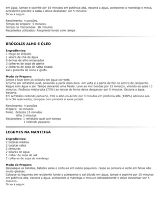em água, tampe e cozinhe por 16 minutos em potência alta, escorra a água, acrescente a manteiga e mexa,
acrescente polvilhe a salsa e deixe descansar por 5 minutos.
Sirva a seguir.

Rendimento: 4 porções.
Tempo de preparo: 5 minutos
Tempo no microondas: 16 minutos
Recipientes utilizados: Recipiente fundo com tampa




BRÓCOLIS ALHO E ÓLEO

Ingredientes:
1 maço de brócolis
1 xícara de chá de água
5 dentes de alho amassados
3 colheres de sopa de azeite
2 colheres de sopa de salsa picada
sal e pimenta do reino a gosto.

Modo de Preparo:
Limpe e lave bem os brócolis em água corrente.
Arrume em refratário oval, deixando a parte mais dura em volta e a parte da flor no centro do recipiente.
Regue com água e sal. Tampe deixando uma fresta. Leve ao microondas por 15 minutos, virando-os após 10
minutos. Potência média-alta (70%) ao retirar do forno deixe descansar por 5 minutos. Escorra a água.
Reserve.
Em refratário redondo pequeno, frite o alho no azeite por 3 minutos em potência alta (100%) adicione aos
brocolis reservados, tempere com pimenta e salsa picada.

Rendimento: 4 porções
Preparo: 10 minutos
Forno: Brócolis 15 minutos
        Alho 3 minutos
Recipientes: 1 refratário oval com tampa
             1 redondo pequeno.


LEGUMES NA MANTEIGA

Ingredientes:
2 batatas médias
2 batatas salsa
2 cenouras
2 xícaras de água
1 colher de sopa de sal
2 colheres de sopa de manteiga

Modo de Preparo:
Descasque as batatas, batatas salsa e corte-as em cubos pequenos, raspe as cenoura e corte em fatias não
muito grossas.
Coloque os legumes em recipiente fundo e acrescente o sal diluído em água, tampe e cozinhe por 15 minutos
em potência alta, escorra a água, acrescente a manteiga e misture delicadamente e deixe descansar por 5
minutos.
Sirva a seguir.
 