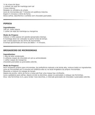 ¼ de xícara de água
1 colhe4r de sopa de manteiga sem sal
3 ovos inteiros.
Despeje no refratário já untado
Leve ao microondas por 7 minutos em potência máxima.
Espere 5 minutos e retire do forno.
Deixe esfriar, desinforme e confeite com chocolate granulado.




PIPOCA

Ingredientes:
100 ml. milho pipoca
1 colher de sopa de manteiga ou margarina

Modo de Preparo
Colocar o milho pipoca em panela apropriada c/tampa.
A manteiga deve ser colocada na parte funda da tampa.
Use a tecla pipoca do seu forno de microondas.
O tempo aproximado em forno de 800w = 4 minutos.




BRIGADEIRO DE MICROONDAS

Ingredientes:
1 lata de leite condensado
4 colheres (sopa) de chocolate em pó ou achocolatado
1 colher (sopa) de margarina
chocolate granulado ou granulado colorido

Modo de Preparo:
Num recipiente próprio para microondas, de preferência redondo e de borda alta, misture todos os ingredientes.
Leve ao microondas por 6 minutos em potência alta ou na tecla brigadeiro do próprio microondas.
Mexendo a mistura na metade do tempo.
Depois de pronto, retire do forno e mexa até ficar uma massa lisa e brilhante.
Leve a geladeira para esfriar, depois enrole os docinhos, passe no granulado e coloque nas forminhas.
Dica: Use forminhas no 6, para render mais docinhos, e intercale granulado de chocolate e granulado colorido.
 