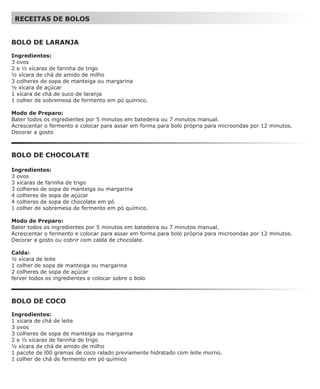 RECEITAS DE BOLOS


BOLO DE LARANJA

Ingredientes:
3 ovos
2 e ½ xícaras de farinha de trigo
½ xícara de chá de amido de milho
3 colheres de sopa de manteiga ou margarina
½ xícara de açúcar
1 xícara de chá de suco de laranja
1 colher de sobremesa de fermento em pó químico.

Modo de Preparo:
Bater todos os ingredientes por 5 minutos em batedeira ou 7 minutos manual.
Acrescentar o fermento e colocar para assar em forma para bolo própria para microondas por 12 minutos.
Decorar a gosto



BOLO DE CHOCOLATE

Ingredientes:
3 ovos
3 xícaras de farinha de trigo
3 colheres de sopa de manteiga ou margarina
4 colheres de sopa de açúcar
4 colheres de sopa de chocolate em pó
1 colher de sobremesa de fermento em pó químico.

Modo de Preparo:
Bater todos os ingredientes por 5 minutos em batedeira ou 7 minutos manual.
Acrescentar o fermento e colocar para assar em forma para bolo própria para microondas por 12 minutos.
Decorar a gosto ou cobrir com calda de chocolate.

Calda:
½ xícara de leite
1 colher de sopa de manteiga ou margarina
2 colheres de sopa de açúcar
ferver todos os ingredientes e colocar sobre o bolo



BOLO DE COCO

Ingredientes:
1 xícara de chá de leite
3 ovos
3 colheres de sopa de manteiga ou margarina
2 e ½ xícaras de farinha de trigo
½ xícara de chá de amido de milho
1 pacote de l00 gramas de coco ralado previamente hidratado com leite morno.
1 colher de chá de fermento em pó químico
 