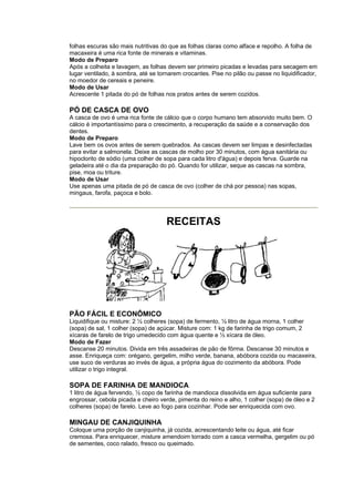 folhas escuras são mais nutritivas do que as folhas claras como alface e repolho. A folha de
macaxeira é uma rica fonte de minerais e vitaminas.
Modo de Preparo
Após a colheita e lavagem, as folhas devem ser primeiro picadas e levadas para secagem em
lugar ventilado, à sombra, até se tornarem crocantes. Pise no pilão ou passe no liquidificador,
no moedor de cereais e peneire.
Modo de Usar
Acrescente 1 pitada do pó de folhas nos pratos antes de serem cozidos.

PÓ DE CASCA DE OVO
A casca de ovo é uma rica fonte de cálcio que o corpo humano tem absorvido muito bem. O
cálcio é importantíssimo para o crescimento, a recuperação da saúde e a conservação dos
dentes.
Modo de Preparo
Lave bem os ovos antes de serem quebrados. As cascas devem ser limpas e desinfectadas
para evitar a salmonela. Deixe as cascas de molho por 30 minutos, com água sanitária ou
hipoclorito de sódio (uma colher de sopa para cada litro d'água) e depois ferva. Guarde na
geladeira até o dia da preparação do pó. Quando for utilizar, seque as cascas na sombra,
pise, moa ou triture.
Modo de Usar
Use apenas uma pitada de pó de casca de ovo (colher de chá por pessoa) nas sopas,
mingaus, farofa, paçoca e bolo.




                                     RECEITAS




PÃO FÁCIL E ECONÔMICO
Liquidifique ou misture: 2 ½ colheres (sopa) de fermento, ½ litro de água morna, 1 colher
(sopa) de sal, 1 colher (sopa) de açúcar. Misture com: 1 kg de farinha de trigo comum, 2
xícaras de farelo de trigo umedecido com água quente e ½ xícara de óleo.
Modo de Fazer
Descanse 20 minutos. Divida em três assadeiras de pão de fôrma. Descanse 30 minutos e
asse. Enriqueça com: orégano, gergelim, milho verde, banana, abóbora cozida ou macaxeira,
use suco de verduras ao invés de água, a própria água do cozimento da abóbora. Pode
utilizar o trigo integral.

SOPA DE FARINHA DE MANDIOCA
1 litro de água fervendo, ½ copo de farinha de mandioca dissolvida em água suficiente para
engrossar, cebola picada e cheiro verde, pimenta do reino e alho, 1 colher (sopa) de óleo e 2
colheres (sopa) de farelo. Leve ao fogo para cozinhar. Pode ser enriquecida com ovo.

MINGAU DE CANJIQUINHA
Coloque uma porção de canjiquinha, já cozida, acrescentando leite ou água, até ficar
cremosa. Para enriquecer, misture amendoim torrado com a casca vermelha, gergelim ou pó
de sementes, coco ralado, fresco ou queimado.
 